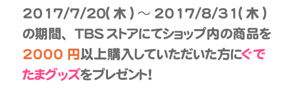 2017/7/21(金）～2017/8/31(木）の期間、TBSストアにてショップ内の商品を2000円以上購入していただいた方にぐでたまグッズをプレゼント！内容はお楽しみに！